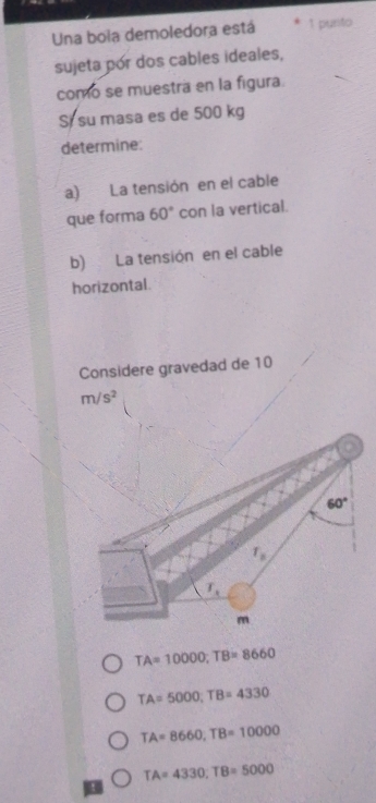 Una boia demoledora está 1 punto
sujeta pór dos cables ideales,
como se muestra en la figura.
Si su masa es de 500 kg
determine:
a) La tensión en el cable
que forma 60° con la vertical.
b) La tensión en el cable
horizontal.
Considere gravedad de 10
m/s^2
TA=10000;TB=8660
TA=5000;TB=4330
TA=8660,TB=10000
TA=4330;TB=5000