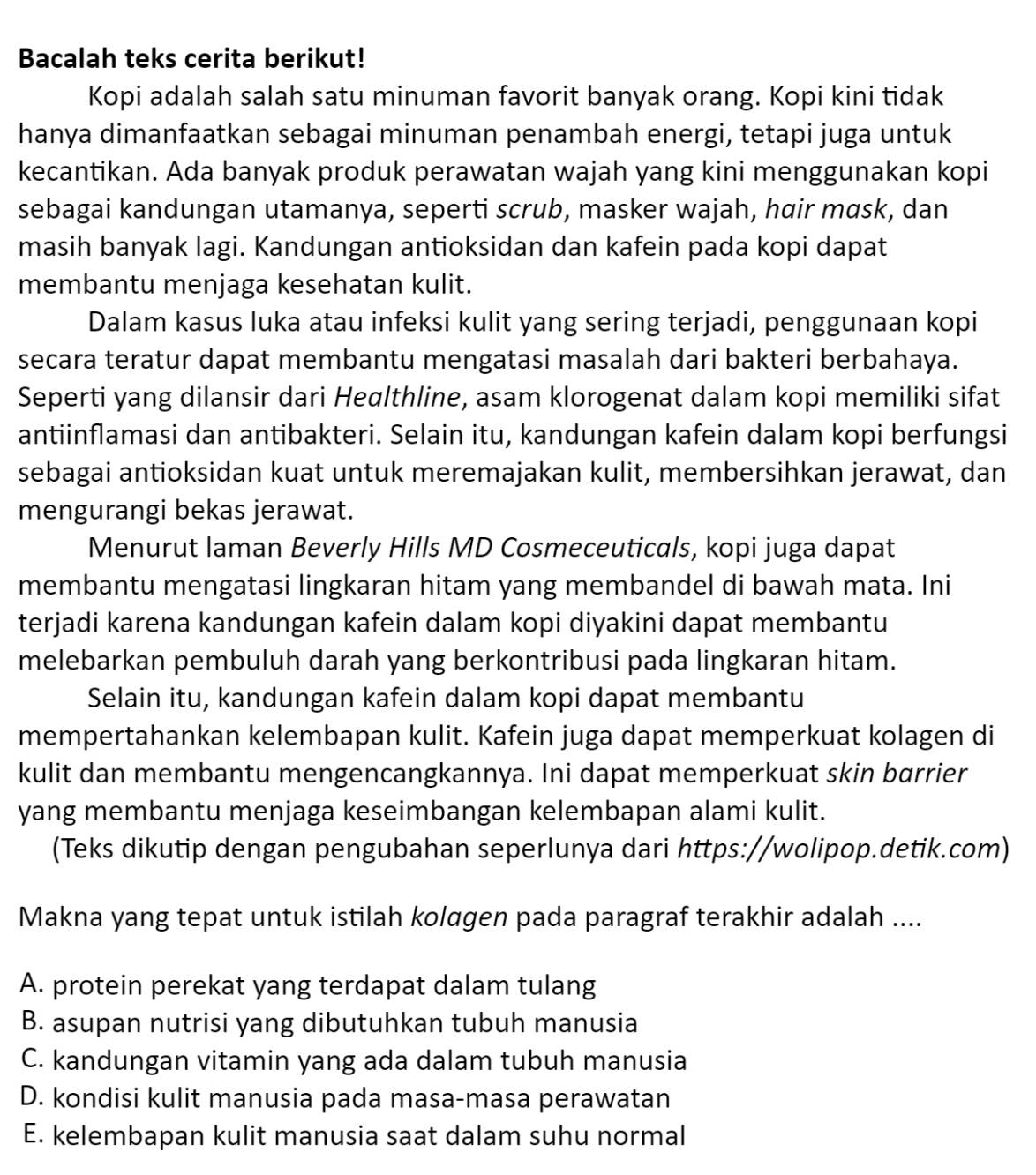 Bacalah teks cerita berikut!
Kopi adalah salah satu minuman favorit banyak orang. Kopi kini tidak
hanya dimanfaatkan sebagai minuman penambah energi, tetapi juga untuk
kecantikan. Ada banyak produk perawatan wajah yang kini menggunakan kopi
sebagai kandungan utamanya, seperti scrub, masker wajah, hair mask, dan
masih banyak lagi. Kandungan antioksidan dan kafein pada kopi dapat
membantu menjaga kesehatan kulit.
Dalam kasus luka atau infeksi kulit yang sering terjadi, penggunaan kopi
secara teratur dapat membantu mengatasi masalah dari bakteri berbahaya.
Seperti yang dilansir dari Healthline, asam klorogenat dalam kopi memiliki sifat
antiinflamasi dan antibakteri. Selain itu, kandungan kafein dalam kopi berfungsi
sebagai antioksidan kuat untuk meremajakan kulit, membersihkan jerawat, dan
mengurangi bekas jerawat.
Menurut laman Beverly Hills MD Cosmeceuticals, kopi juga dapat
membantu mengatasi lingkaran hitam yang membandel di bawah mata. Ini
terjadi karena kandungan kafein dalam kopi diyakini dapat membantu
melebarkan pembuluh darah yang berkontribusi pada lingkaran hitam.
Selain itu, kandungan kafein dalam kopi dapat membantu
mempertahankan kelembapan kulit. Kafein juga dapat memperkuat kolagen di
kulit dan membantu mengencangkannya. Ini dapat memperkuat skin barrier
yang membantu menjaga keseimbangan kelembapan alami kulit.
(Teks dikutip dengan pengubahan seperlunya dari https://wolipop.detik.com)
Makna yang tepat untuk istilah kolagen pada paragraf terakhir adalah ....
A. protein perekat yang terdapat dalam tulang
B. asupan nutrisi yang dibutuhkan tubuh manusia
C. kandungan vitamin yang ada dalam tubuh manusia
D. kondisi kulit manusia pada masa-masa perawatan
E. kelembapan kulit manusia saat dalam suhu normal