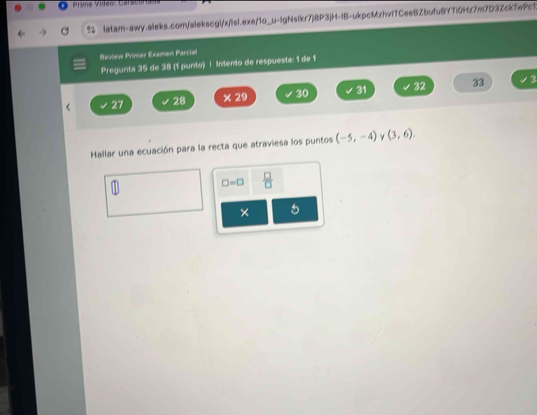 Prime Vídeo: Caracora
latam-awy.aleks.com/alekscgi/x/lsl.exe/1o_u-lgNslkr7j8P3jH-IB-ukpcMzhvITCeeBZbufuBYTi0Hz7m7D3ZckfwPc1.
Review Primer Examen Parcial
Pregunta 35 de 38 (1 punto) | Intento de respuesta: 1 de 1
27 28 × 29 30 31 32 33
3
Hallar una ecuación para la recta que atraviesa los puntos (-5,-4) γ (3,6).
□ =□  □ /□  
5