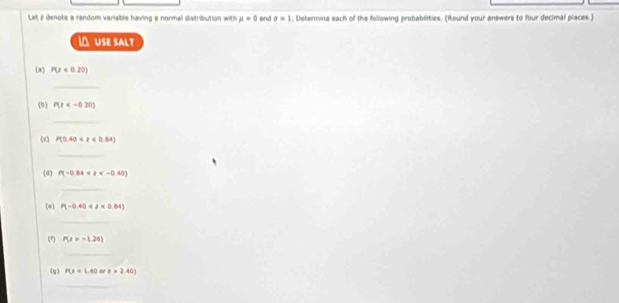 Let 2 denote a random variable having a normal distribution with mu =0 end sigma =1 , Determine each of the following probabilities. (Round your answers to four decimal places.) 
 USE SALT 
(a) P(z<0.20)
_ 
(b) P(z
_ 
(e) P(0.40<2<0.84)
_ 
(d) P(-0.84<2<-0.40)
_ 
(e) P(-0.40<8* 0.64)
_ 
(1) P(2>-1.26)
_ 
(g) P(z=1.40 or z>2.40)
_