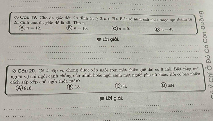 ớ Câu 19. Cho đa giác đều 2n đỉnh (n≥ 2,n∈ N) Biết số hình chữ nhật được tạo thành từ
2n đỉnh của đa giác đó là 45. Tìm n.
__A n=12. B n=10. a n=9. __D n=45. __s
Lời giải.
_
_
ớ Câu 20. Có 4 cặp vợ chồng được xếp ngồi trên một chiếc ghế dài có 8 chỗ. Biết rằng mỗi
người vợ chỉ ngồi cạnh chồng của mình hoặc ngồi cạnh một người phụ nữ khác. Hỏi có bao nhiêu
cách sắp xếp chỗ ngồi thỏa mãn?
A816. ③ 18. C 8!. D 604.
_
Lời giải.
_
_
_
_