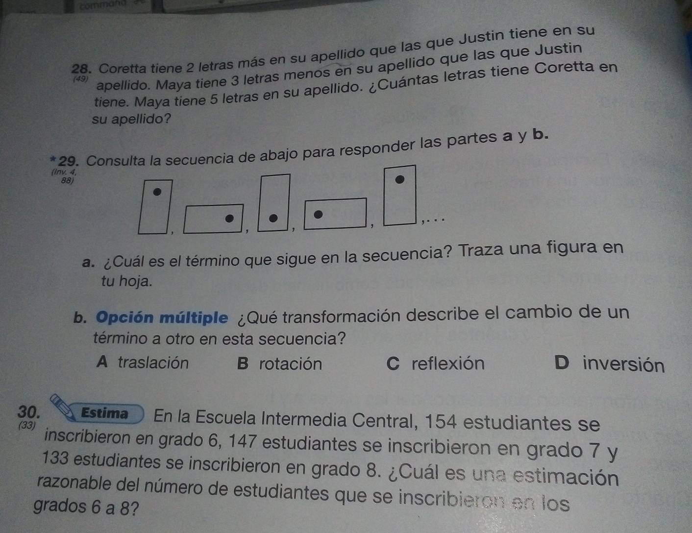 commana
28. Coretta tiene 2 letras más en su apellido que las que Justin tiene en su
(49)
apellido. Maya tiene 3 letras menos en su apellido que las que Justin
tiene. Maya tiene 5 letras en su apellido. ¿Cuántas letras tiene Coretta en
su apellido?
*29. Consulta la secuencia de abajo para responder las partes a y b.
(Inv. 4,
88)
,
, ,
, ,...
a. ¿Cuál es el término que sigue en la secuencia? Traza una figura en
tu hoja.
b. Opción múltiple ¿Qué transformación describe el cambio de un
término a otro en esta secuencia?
A traslación B rotación C reflexión D inversión
30. Estima En la Escuela Intermedia Central, 154 estudiantes se
(33) inscribieron en grado 6, 147 estudiantes se inscribieron en grado 7 y
133 estudiantes se inscribieron en grado 8. ¿Cuál es una estimación
razonable del número de estudiantes que se inscribieron en los
grados 6 a 8?