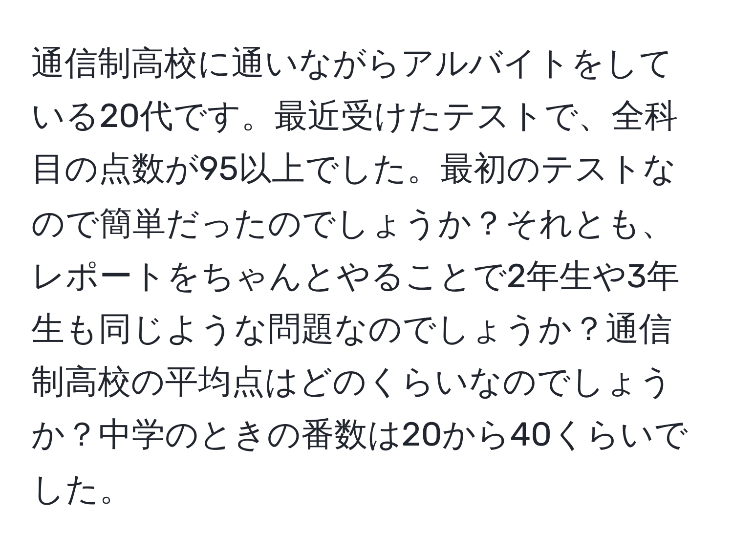 通信制高校に通いながらアルバイトをしている20代です。最近受けたテストで、全科目の点数が95以上でした。最初のテストなので簡単だったのでしょうか？それとも、レポートをちゃんとやることで2年生や3年生も同じような問題なのでしょうか？通信制高校の平均点はどのくらいなのでしょうか？中学のときの番数は20から40くらいでした。