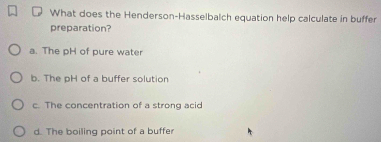 What does the Henderson-Hasselbalch equation help calculate in buffer
preparation?
a. The pH of pure water
b. The pH of a buffer solution
c. The concentration of a strong acid
d. The boiling point of a buffer