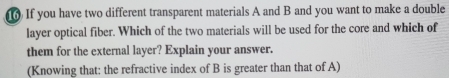 If you have two different transparent materials A and B and you want to make a double 
layer optical fiber. Which of the two materials will be used for the core and which of 
them for the external layer? Explain your answer. 
(Knowing that: the refractive index of B is greater than that of A)