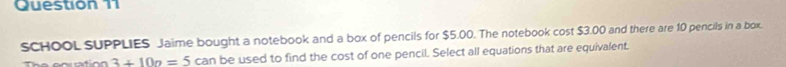 SCHOOL SUPPLIES Jaime bought a notebook and a box of pencils for $5.00. The notebook cost $3.00 and there are 10 pencils in a box.
3+10a=5can be used to find the cost of one pencil. Select all equations that are equivalent.