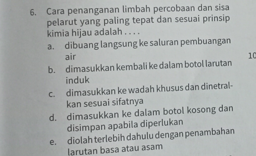 Cara penanganan limbah percobaan dan sisa
pelarut yang paling tepat dan sesuai prinsip
kimia hijau adalah . . . .
a. dibuang langsung ke saluran pembuangan
air 10
b. dimasukkan kembali ke dalam botol larutan
induk
c. dimasukkan ke wadah khusus dan dinetral-
kan sesuai sifatnya
d. dimasukkan ke dalam botol kosong dan
disimpan apabila diperlukan
e. diolah terlebih dahulu dengan penambahan
larutan basa atau asam