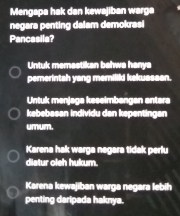 Mengapa hak dan kewajiban warga
negara penting dalam demokrasi
Pancasila?
Untuk memastikan bahwa hanya
pemerintah yang memiliki kekuasaan.
Untuk menjaga keseimbangan antara
kebebasan individu dan kepentingan
umum.
Karena hak warga negara tidak perlu
diatur oleh hukum.
Karena kewajiban warga negara lebih
penting daripada haknya.