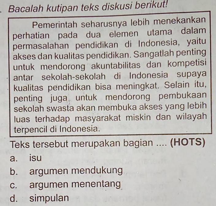 Bacalah kutipan teks diskusi berikut!
Pemerintah seharusnya lebih menekankan
perhatian pada dua elemen utama dalam
permasalahan pendidikan di Indonesia, yaitu
akses dan kualitas pendidikan. Sangatlah penting
untuk mendorong akuntabilitas dan kompetisi
antar sekolah-sekolah di Indonesia supaya
kualitas pendidikan bisa meningkat. Selain itu,
penting juga untuk mendorong pembukaan
sekolah swasta akan membuka akses yang lebih
luas terhadap masyarakat miskin dan wilayah
terpencil di Indonesia.
Teks tersebut merupakan bagian .... (HOTS)
a. isu
b. argumen mendukung
c. argumen menentang
d. simpulan