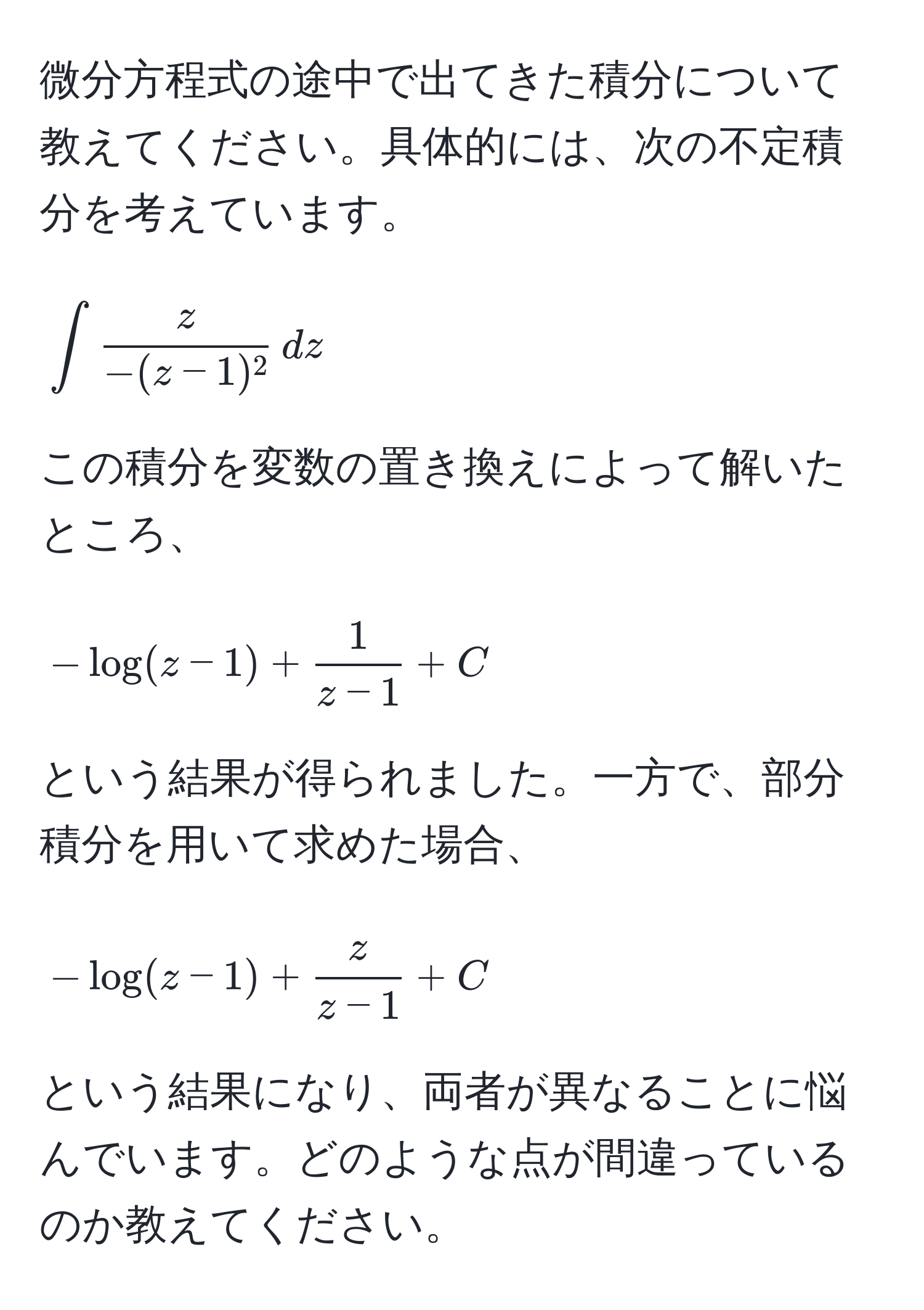 微分方程式の途中で出てきた積分について教えてください。具体的には、次の不定積分を考えています。  
[
∈t  z/-(z-1)^2  , dz
]  
この積分を変数の置き換えによって解いたところ、  
[
-log(z-1) +  1/z-1  + C
]  
という結果が得られました。一方で、部分積分を用いて求めた場合、  
[
-log(z-1) +  z/z-1  + C
]  
という結果になり、両者が異なることに悩んでいます。どのような点が間違っているのか教えてください。