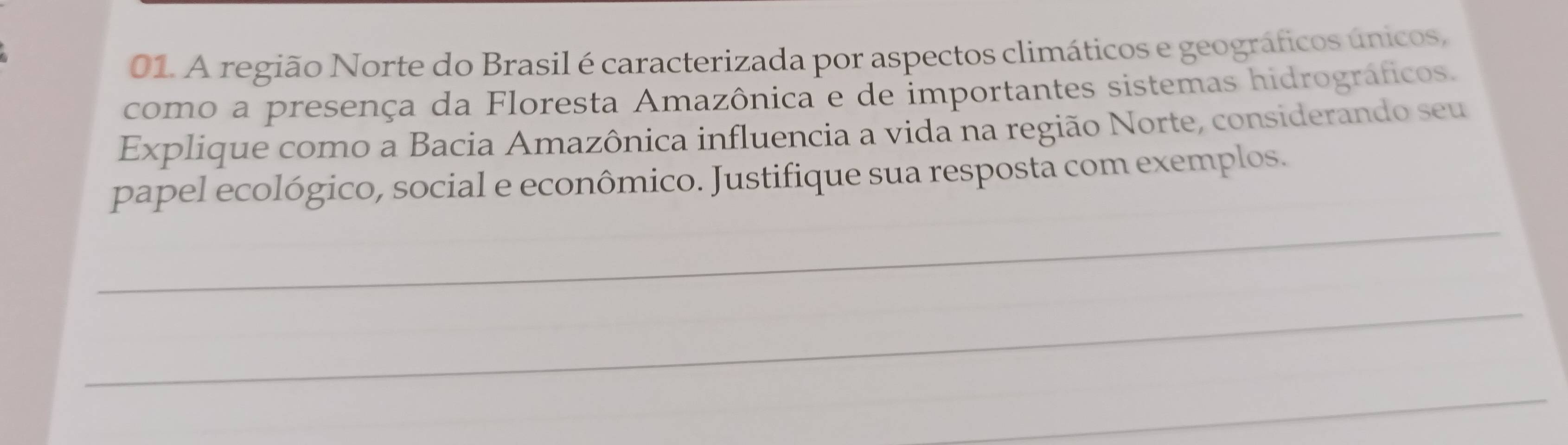 A região Norte do Brasil é caracterizada por aspectos climáticos e geográficos únicos, 
como a presença da Floresta Amazônica e de importantes sistemas hidrográficos. 
Explique como a Bacia Amazônica influencia a vida na região Norte, considerando seu 
_ 
papel ecológico, social e econômico. Justifique sua resposta com exemplos. 
_ 
_