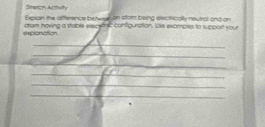 Stretich Activity 
Explain the difference between on afom being electrically neutral and an 
arom having a stable electánic configuration. Use exomples to support your 
expionation 
_ 
_ 
_ 
_ 
_ 
_ 
_