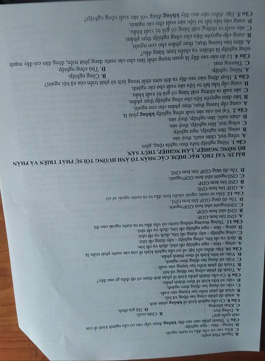 B. Ngoài Nhà nước.
C. Khu vực có vốn đầu tư nước ngoài.
D. Nông - lâm - ngư nghiệp.
Câu 7. Thành phần nào sau đây không được xếp vào cơ cấu ngành kinh tế của
một quốc gia?
A. Trồng trọt. B. Chăn nuôi.
C. Khai khoảng. D. Hộ gia đình.
Cầu 8. Cơ cấu ngành kinh tế không phản ánh
A. trình độ phân công lao động xã hội.
B. trình độ phát triển lực lượng sản xuất.
C. việc sử dụng lao động theo ngành.
D. việc sở hữu kinh tế theo thành phần.
Cầu 9. Cơ cầu thành phần kinh tế phản ánh được rõ rệt điều gì sau đây?
A. Trình độ phân công lao động xã hội.
B. Trình độ phát triển lực lượng sản xuất.
C. Việc sử dụng lao động theo ngành.
D. Việc sở hữu kinh tế theo thành phần.
Câu 10. Đặc điểm nổi bật về cơ cầu ngành kinh tế của các nước phát triển là
A. nông - lâm - ngư nghiệp rất nhỏ, dịch vụ rất lớn.
B. dịch vụ rất lớn, công nghiệp - xây dựng rất nhỏ.
C. công nghiệp - xây dựng rất lớn, dịch vụ rất nhỏ.
D. nông - lâm - ngư nghiệp rất lớn, dịch vụ rất nhỏ.
Câu 11. Thông thường những nước có vốn đầu tư ra nước ngoài cao thì
A. GNI lớn hơn GDP.
B. GNI nhỏ hơn GDP.
C. GNI/người nhỏ hơn GDP/người.
D. Tốc độ tăng GDP lớn hơn GNI.
Cầu 12. Đầu tư nước ngoài nhiều hơn đầu tư ra nước ngoài sẽ có
A. GDP lớn hơn GNI.
B. GNI lớn hơn GDP.
C. GNI/người nhỏ hơn GDP/người.
D. Tốc độ tăng GDP lớn hơn GNI.
bài 25: vai trò, đặc điêm, các nhận tó ảnh hưởng tới sự phát triên và phân
bố nông nghiệp, lâm nghiệp, thủy sản.
Câu 1. Nông nghiệp hiểu theo nghĩa rộng, gồm
A. trồng trọt, chăn nuôi, thuỷ sản.
B. nông, lâm nghiệp, ngư nghiệp.
C. trồng trọt, lâm nghiệp, thuỷ sản.
D. chăn nuôi, lâm nghiệp, thuỷ sản.
Cầu 2. Vai trò của sản xuất nông nghiệp không phải là
A. cung cấp lương thực, thực phẩm cho con người.
B. bảo đảm nguyên liệu cho công nghiệp thực phẩm.
C. sản xuất ra những mặt hàng có giá trị xuất khẩu.
D. cung cấp hầu hết tư liệu sản xuất cho các ngành.
Câu 3. Hoạt động nào sau đây ra đời sớm nhất trong lịch sử phát triển của xã hội người?
A. Nông nghiệp. B. Công nghiệp.
C. Thương mại. D. Thủ công nghiệp.
Câu 4. Lí do nào sau đây là quan trọng nhất làm cho các nước đang phát triển, đông dân coi đầy mạnh
nông nghiệp là nhiệm vụ chiến lược hàng đầu?
A. dâm bảo lương thực, thực phẩm cho con người.
B. cung cấp nguyên liệu cho công nghiệp thực phẩm.
C. sản xuất ra những mặt hàng có giá trị xuất khẩu.
D. cung cấp hầu hết tư liệu sản xuất cho các ngành.
Câu 5. Đặc điểm nào sau đây không đúng với sản xuất nông nghiệp?