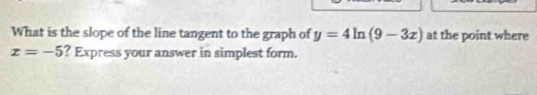 What is the slope of the line tangent to the graph of y=4ln (9-3x) at the point where
x=-5 ? Express your answer in simplest form.