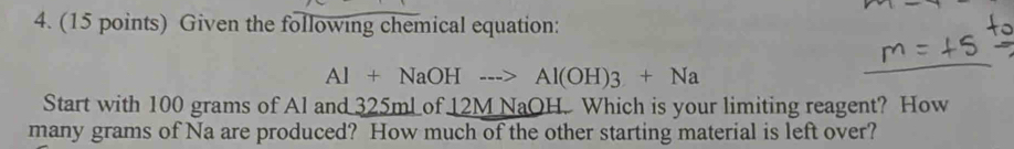 Given the following chemical equation:
Al+NaOHto Al(OH)3+Na
Start with 100 grams of Al an 25m Lof 12M NaOH. Which is your limiting reagent? How 
many grams of Na are produced? How much of the other starting material is left over?