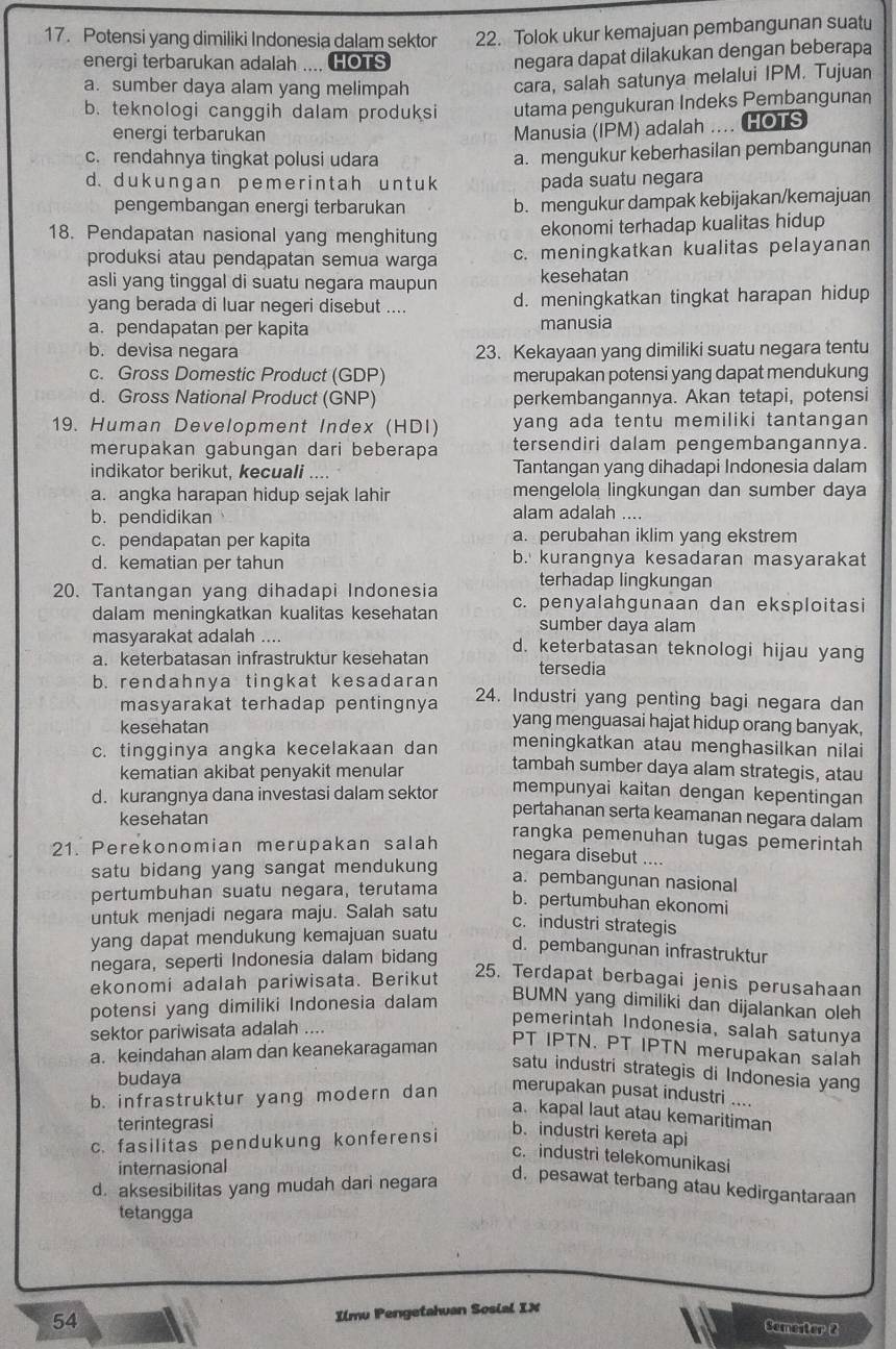 Potensi yang dimiliki Indonesia dalam sektor 22. Tolok ukur kemajuan pembangunan suatu
energi terbarukan adalah .... HOTS
negara dapat dilakukan dengan beberapa
a. sumber daya alam yang melimpah cara, salah satunya melalui IPM. Tujuan
b. teknologi canggih dalam produksi utama pengukuran Indeks Pembangunan
energi terbarukan
Manusia (IPM) adalah .... HOTS
c. rendahnya tingkat polusi udara
a. mengukur keberhasilan pembangunan
d. duk ungan p eme r int ah un t uk pada suatu negara
pengembangan energi terbarukan b. mengukur dampak kebijakan/kemajuan
18. Pendapatan nasional yang menghitung ekonomi terhadap kualitas hidup
produksi atau pendapatan semua warga c. meningkatkan kualitas pelayanan
asli yang tinggal di suatu negara maupun kesehatan
yang berada di luar negeri disebut .... d. meningkatkan tingkat harapan hidup
a. pendapatan per kapita manusia
b. devisa negara 23. Kekayaan yang dimiliki suatu negara tentu
c. Gross Domestic Product (GDP) merupakan potensi yang dapat mendukung
d. Gross National Product (GNP) perkembangannya. Akan tetapi, potensi
19. Human Development Index (HDI) yang ada tentu memiliki tantangan 
merupakan gabungan dari beberapa tersendiri dalam pengembangannya.
indikator berikut, kecuali .... Tantangan yang dihadapi Indonesia dalam
a. angka harapan hidup sejak lahir mengelola lingkungan dan sumber daya
b.pendidikan
alam adalah ....
c. pendapatan per kapita a. perubahan iklim yang ekstrem
d. kematian per tahun b. kurangnya kesadaran masyarakat
terhadap lingkungan
20. Tantangan yang dihadapi Indonesia c. penyalahgunaan dan eksploitasi
dalam meningkatkan kualitas kesehatan sumber daya alam
masyarakat adalah .... d. keterbatasan teknologi hijau yang
a. keterbatasan infrastruktur kesehatan tersedia
b. rendahnya tingkat kesadaran 24. Industri yang penting bagi negara dan
masyarakat terhadap pentingnya yang menguasai hajat hidup orang banyak,
kesehatan meningkatkan atau menghasilkan nilai
c. tingginya angka kecelakaan dan tambah sumber daya alam strategis, atau
kematian akibat penyakit menular
d. kurangnya dana investasi dalam sektor mempunyai kaitan dengan kepentingan
pertahanan serta keamanan negara dalam
kesehatan rangka pemenuhan tugas pemerintah
21. Perekonomian merupakan salah negara disebut ....
satu bidang yang sangat mendukung a. pembangunan nasional
pertumbuhan suatu negara, terutama
b. pertumbuhan ekonomi
untuk menjadi negara maju. Salah satu
c. industri strategis
yang dapat mendukung kemajuan suatu
negara, seperti Indonesia dalam bidang
d. pembangunan infrastruktur
ekonomi adalah pariwisata. Berikut
25. Terdapat berbagai jenis perusahaan
potensi yang dimiliki Indonesia dalam
BUMN yang dimiliki dan dijalankan oleh
pemerintah Indonesia, salah satunya
sektor pariwisata adalah ....
a. keindahan alam dan keanekaragaman
PT IPTN. PT IPTN merupakan salah
satu industri strategis di Indonesia yang
budaya
b. infrastruktur yang modern dan
merupakan pusat industri ....
a. kapal laut atau kemaritiman
terintegrasi
c. fasilitas pendukung konferensi
b. industri kereta api
c. industri telekomunikasi
internasional
d. aksesibilitas yang mudah dari negara
d. pesawat terbang atau kedirgantaraan
tetangga
54
Ilmu Pengetahuan Sosial IX
Semester 2