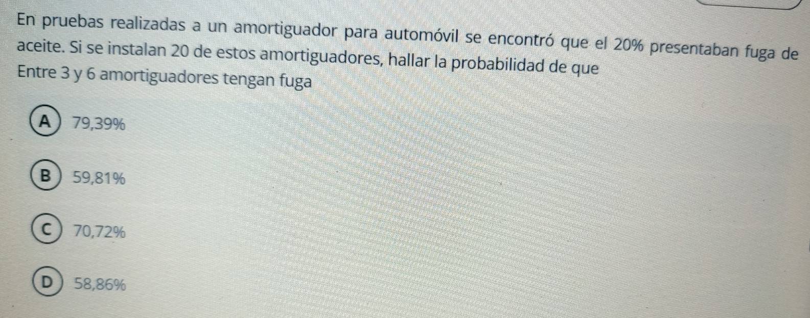 En pruebas realizadas a un amortiguador para automóvil se encontró que el 20% presentaban fuga de
aceite. Si se instalan 20 de estos amortiguadores, hallar la probabilidad de que
Entre 3 y 6 amortiguadores tengan fuga
A) 79,39%
B 59,81%
C) 70,72%
D 58,86%