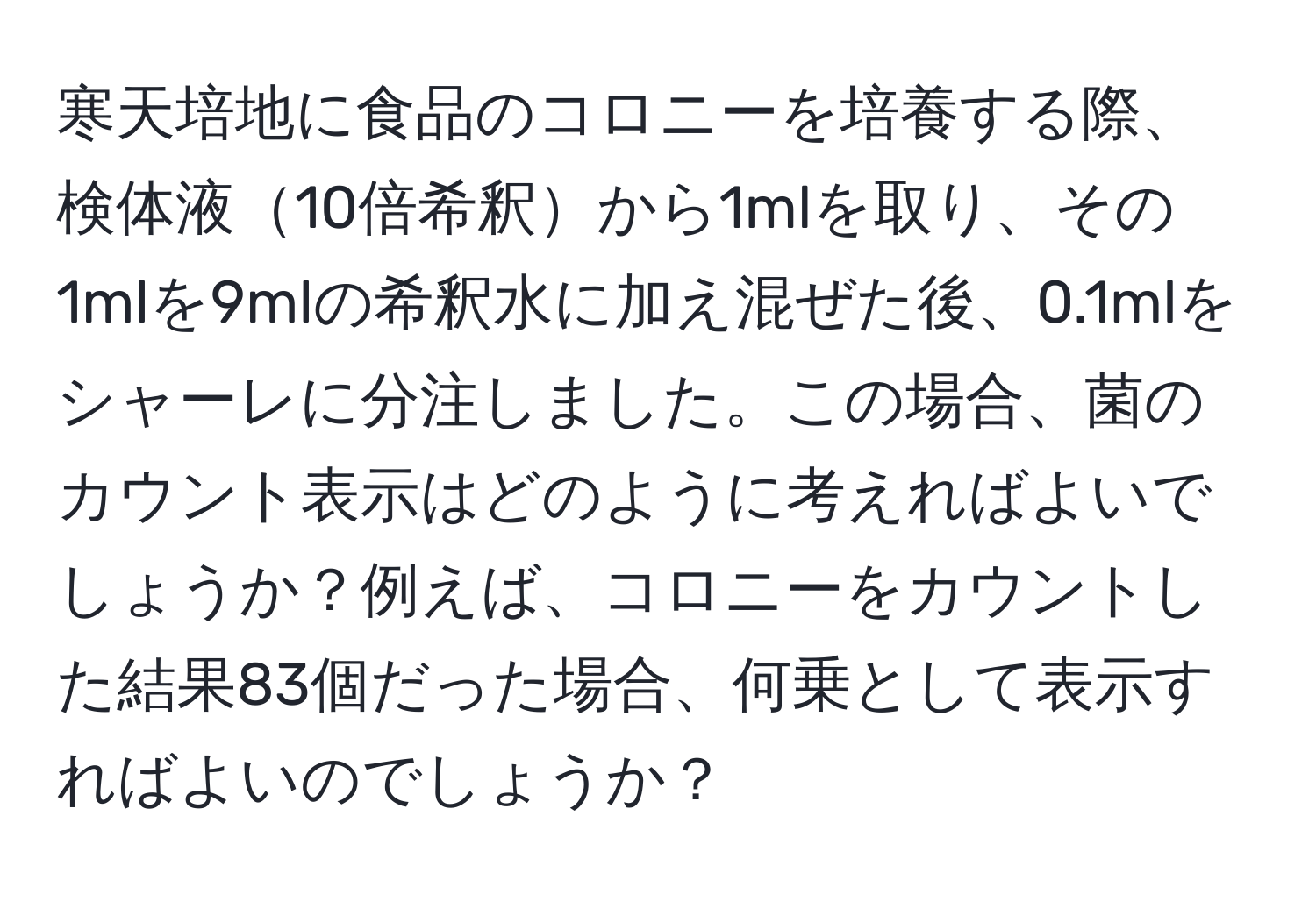 寒天培地に食品のコロニーを培養する際、検体液10倍希釈から1mlを取り、その1mlを9mlの希釈水に加え混ぜた後、0.1mlをシャーレに分注しました。この場合、菌のカウント表示はどのように考えればよいでしょうか？例えば、コロニーをカウントした結果83個だった場合、何乗として表示すればよいのでしょうか？