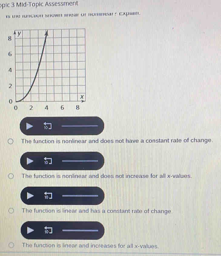 opic 3 Mid-Topic Assessment
is the function snown linear or nominear? Explain.
10
The function is nonlinear and does not have a constant rate of change.
The function is nonlinear and does not increase for all x -values.
10
The function is linear and has a constant rate of change.
The function is linear and increases for all x -values.