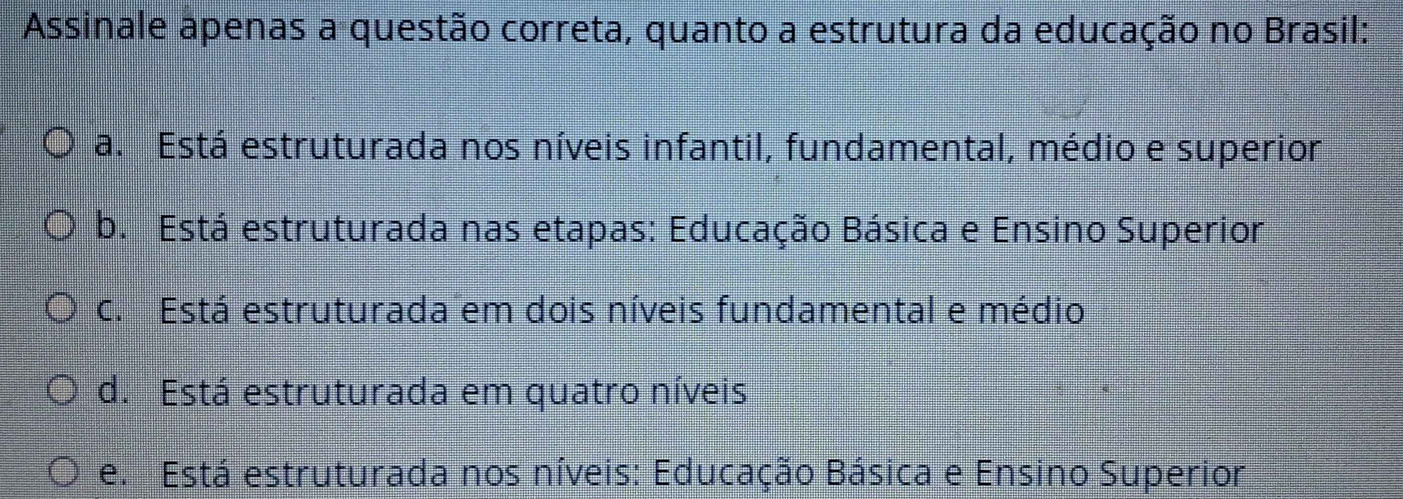 Assinale apenas a questão correta, quanto a estrutura da educação no Brasil:
a. Está estruturada nos níveis infantil, fundamental, médio e superior
b. Está estruturada nas etapas: Educação Básica e Ensino Superior
c. Está estruturada em dois níveis fundamental e médio
d. Está estruturada em quatro níveis
e. Está estruturada nos níveis: Educação Básica e Ensino Superior