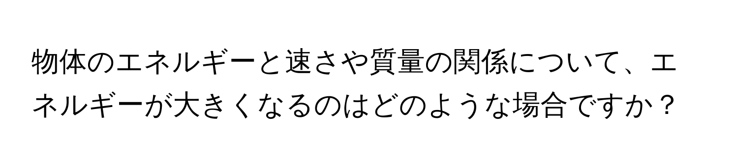 物体のエネルギーと速さや質量の関係について、エネルギーが大きくなるのはどのような場合ですか？