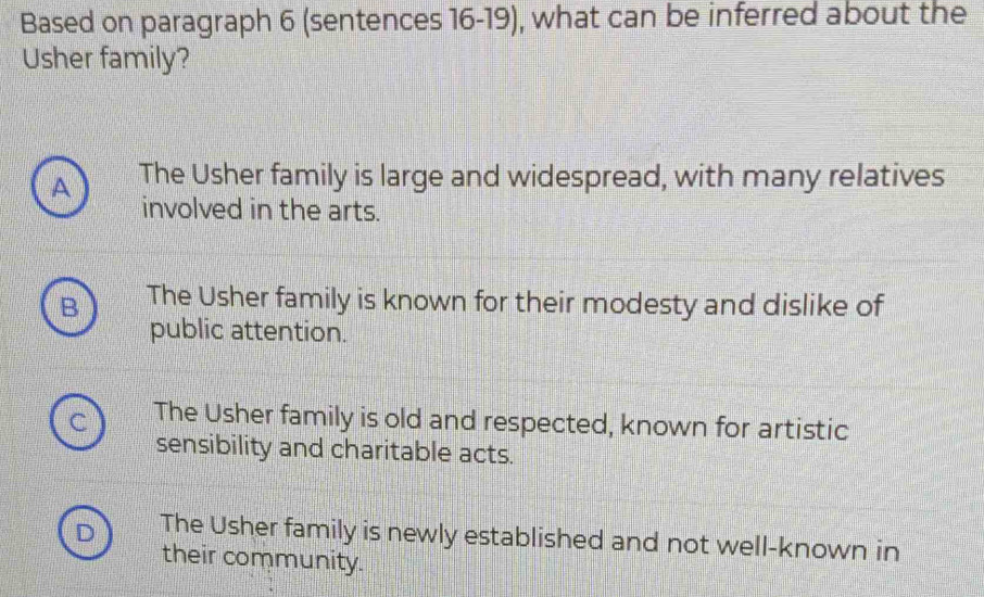 Based on paragraph 6 (sentences 16-19), what can be inferred about the
Usher family?
A The Usher family is large and widespread, with many relatives
involved in the arts.
B The Usher family is known for their modesty and dislike of
public attention.
The Usher family is old and respected, known for artistic
sensibility and charitable acts.
The Usher family is newly established and not well-known in
their community.