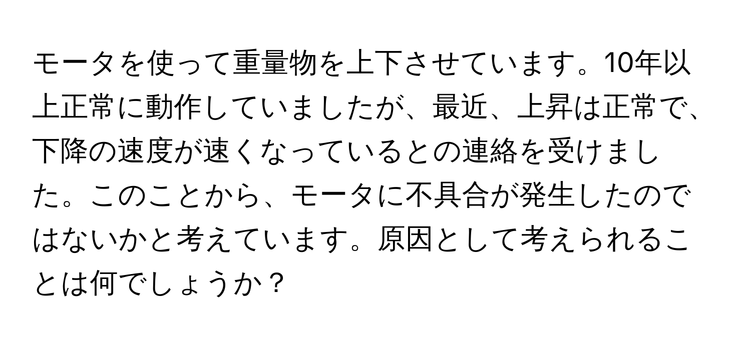 モータを使って重量物を上下させています。10年以上正常に動作していましたが、最近、上昇は正常で、下降の速度が速くなっているとの連絡を受けました。このことから、モータに不具合が発生したのではないかと考えています。原因として考えられることは何でしょうか？