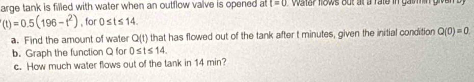 arge tank is filled with water when an outflow valve is opened at t=0 water fows out at a rate in gatin given b
'(t)=0.5(196-t^2) , for 0≤ t≤ 14. 
a. Find the amount of water Q(t) that has flowed out of the tank after t minutes, given the initial condition Q(0)=0. 
b. Graph the function Q for 0≤ t≤ 14. 
c. How much water flows out of the tank in 14 min?