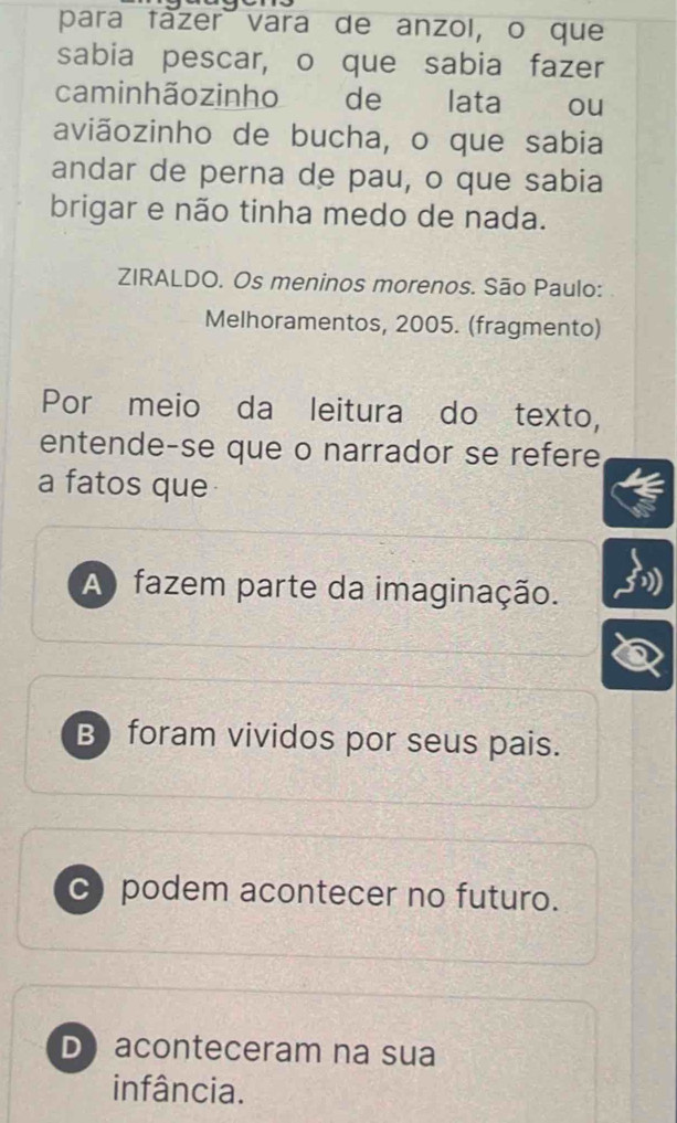 para tazer vara de anzol, o que
sabia pescar, o que sabia fazer
caminhãozinho de lata ou
aviãozinho de bucha, o que sabia
andar de perna de pau, o que sabia
brigar e não tinha medo de nada.
ZIRALDO. Os meninos morenos. São Paulo:
Melhoramentos, 2005. (fragmento)
Por meio da leitura do texto,
entende-se que o narrador se refere
a fatos que
A) fazem parte da imaginação.
B)foram vividos por seus pais.
c)podem acontecer no futuro.
D aconteceram na sua
infância.