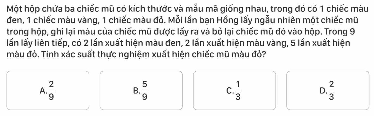 Một hộp chứa ba chiếc mũ có kích thước và mẫu mã giống nhau, trong đó có 1 chiếc màu
đen, 1 chiếc màu vàng, 1 chiếc màu đỏ. Mỗi lần bạn Hồng lấy ngẫu nhiên một chiếc mũ
trong hộp, ghi lại màu của chiếc mũ được lấy ra và bỏ lại chiếc mũ đó vào hộp. Trong 9
lần lấy liên tiếp, có 2 lần xuất hiện màu đen, 2 lần xuất hiện màu vàng, 5 lần xuất hiện
màu đỏ. Tính xác suất thực nghiệm xuất hiện chiếc mũ màu đỏ?
A.  2/9   5/9  C.  1/3  D.  2/3 
B.