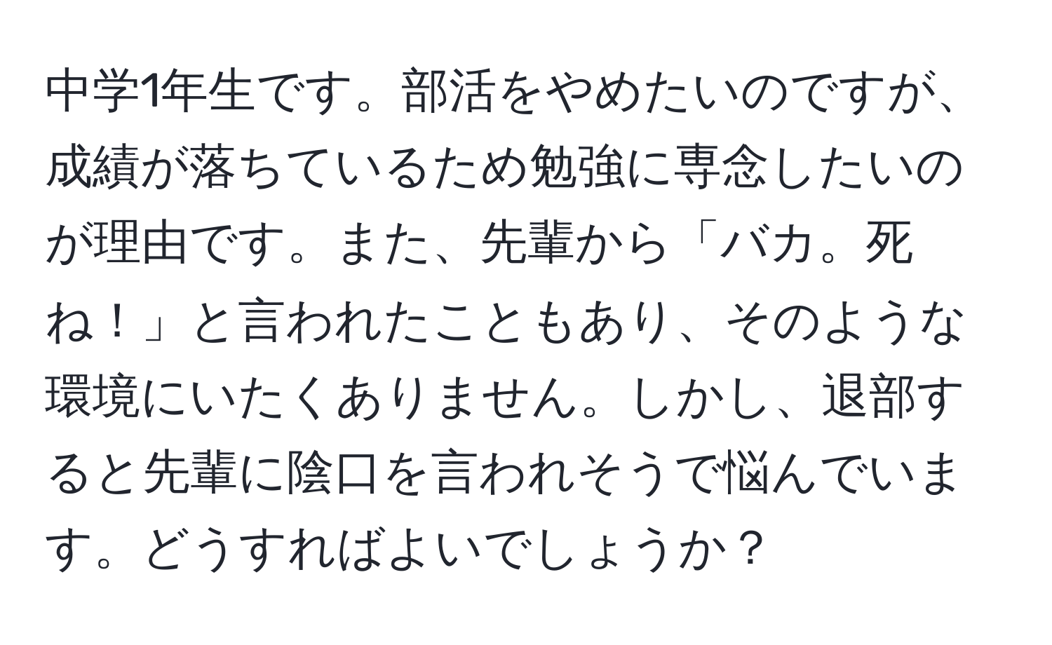 中学1年生です。部活をやめたいのですが、成績が落ちているため勉強に専念したいのが理由です。また、先輩から「バカ。死ね！」と言われたこともあり、そのような環境にいたくありません。しかし、退部すると先輩に陰口を言われそうで悩んでいます。どうすればよいでしょうか？