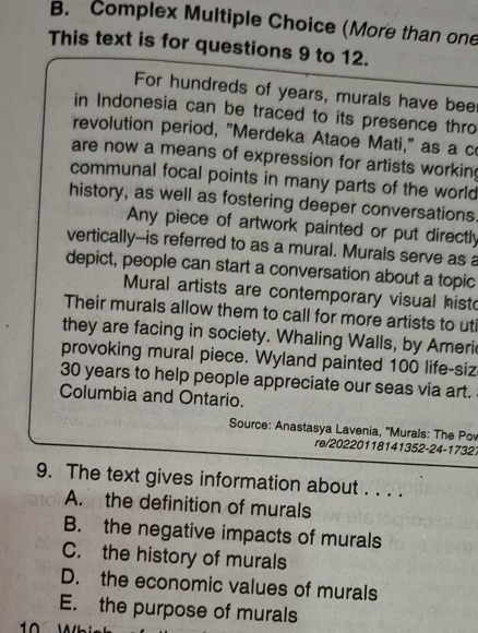 Complex Multiple Choice (More than one
This text is for questions 9 to 12.
For hundreds of years, murals have beer
in Indonesia can be traced to its presence thro
revolution period, "Merdeka Ataoe Mati," as a c
are now a means of expression for artists working
communal focal points in many parts of the world 
history, as well as fostering deeper conversations.
Any piece of artwork painted or put directly
vertically--is referred to as a mural. Murals serve as a
depict, people can start a conversation about a topic
Mural artists are contemporary visual histo
Their murals allow them to call for more artists to uti
they are facing in society. Whaling Walls, by Ameri
provoking mural piece. Wyland painted 100 life-siz
30 years to help people appreciate our seas via art.
Columbia and Ontario.
Source: Anastasya Lavenia, ''Murals: The Po
re/20220118141352-24-1732.
9. The text gives information about . . . .
A. the definition of murals
B. the negative impacts of murals
C. the history of murals
D. the economic values of murals
E. the purpose of murals