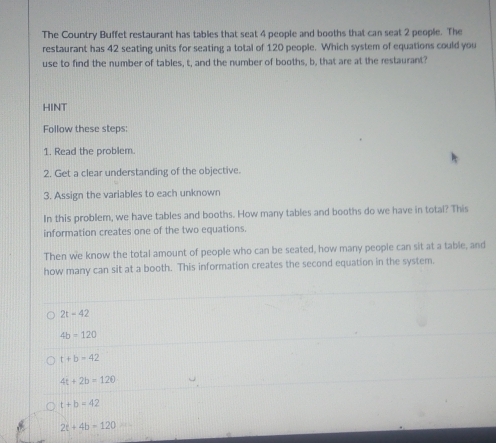 The Country Buffet restaurant has tables that seat 4 people and booths that can seat 2 people. The
restaurant has 42 seating units for seating a total of 120 people. Which system of equations could you
use to find the number of tables, t, and the number of booths, b, that are at the restaurant?
HINT
Follow these steps:
1. Read the problem.
2. Get a clear understanding of the objective.
3. Assign the variables to each unknown
In this problem, we have tables and booths. How many tables and booths do we have in total? This
information creates one of the two equations.
Then we know the total amount of people who can be seated, how many people can sit at a table, and
how many can sit at a booth. This information creates the second equation in the system.
2t-42
4b=120
t+b=42
4t+2b=120
t+b=42
2t+4b-120