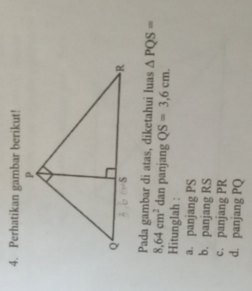 Perhatikan gambar berikut!
Pada gambar di atas, diketahui luas △ PQS=
8,64cm^2 dan panjang QS=3,6cm. 
Hitunglah :
a. panjang PS
b. panjang RS
c. panjang PR
d. panjang PQ