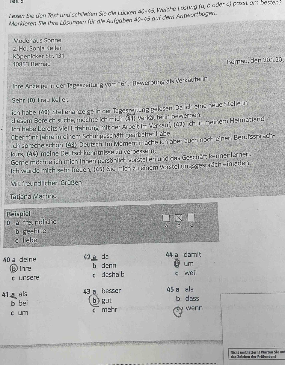 Lesen Sie den Text und schließen Sie die Lücken 40-4 5. Welche Lösung (a, b oder c) passt am besten?
Markieren Sie Ihre Lösungen für die Aufgaben 40-45 auf dem Antwortbogen.
Modehaus Sonne
z. Hd. Sonja Keller
Köpenicker Str. 131
10853 Bernau
Bernau, den 20.1.20.
Ihre Anzeige in der Tageszeitung vom 16.1.: Bewerbung als Verkäuferin
Sehr (0) Frau Keller,
ich habe (40) Stellenanzeige in der Tageszeitung gelesen. Da ich eine neue Stelle in
diesem Bereich suche, möchte ich mich (41) Verkäuferin bewerben.
Ich habe bereits viel Erfahrung mit der Arbeit im Verkauf, (42) ich in meinem Heimatland
über fünf Jahre in einem Schuhgeschäft gearbeitet habe.
Ich spreche schon (43) Deutsch. Im Moment mache ich aber auch noch einen Berufssprach-
kurs, (44) meine Deutschkenntnisse zu verbessern.
Gerne möchte ich mich Ihnen persönlich vorstellen und das Geschäft kennenlernen.
Ich würde mich sehr freuen, (45) Sie mich zu einem Vorstellungsgespräch einladen.
Mit freundlichen Grüßen
Tatjana Machno
Beispiel
0 a freundliche
a b C
b geehrte
c liebe
40 a deine 42. a da 44 a damit
b Ihre b denn
b um
c unsere c deshalb c weil
41 a als 43 a besser 45 a als
b bei b gut
b dass
c um c mehr cy wenn
Nicht umblättern! Warten Sie auf
das Zeichen der Prüfenden!