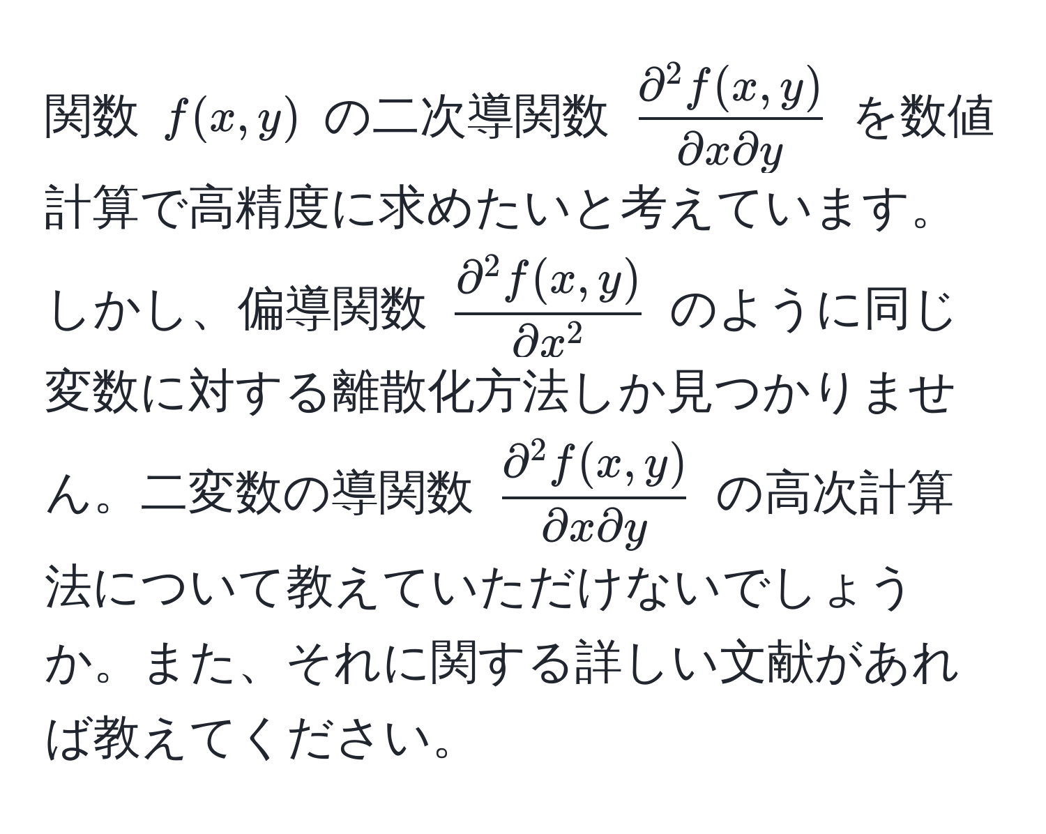 関数 $f(x,y)$ の二次導関数 $fracpartial^(2 f(x,y))partial x partial y$ を数値計算で高精度に求めたいと考えています。しかし、偏導関数 $fracpartial^(2 f(x,y))partial x^2$ のように同じ変数に対する離散化方法しか見つかりません。二変数の導関数 $fracpartial^(2 f(x,y))partial x partial y$ の高次計算法について教えていただけないでしょうか。また、それに関する詳しい文献があれば教えてください。