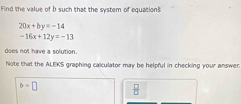 Find the value of b such that the system of equations
20x+by=-14
-16x+12y=-13
does not have a solution. 
Note that the ALEKS graphing calculator may be helpful in checking your answer.
b=□
 □ /□  