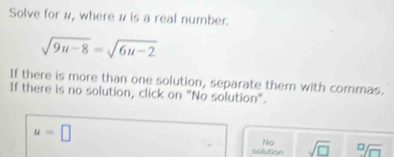 Solve for u, where u is a real number.
sqrt(9u-8)=sqrt(6u-2)
If there is more than one solution, separate them with commas.
If there is no solution, click on "No solution".
u=□
No
solution sqrt(□ ) sqrt[□](□ )