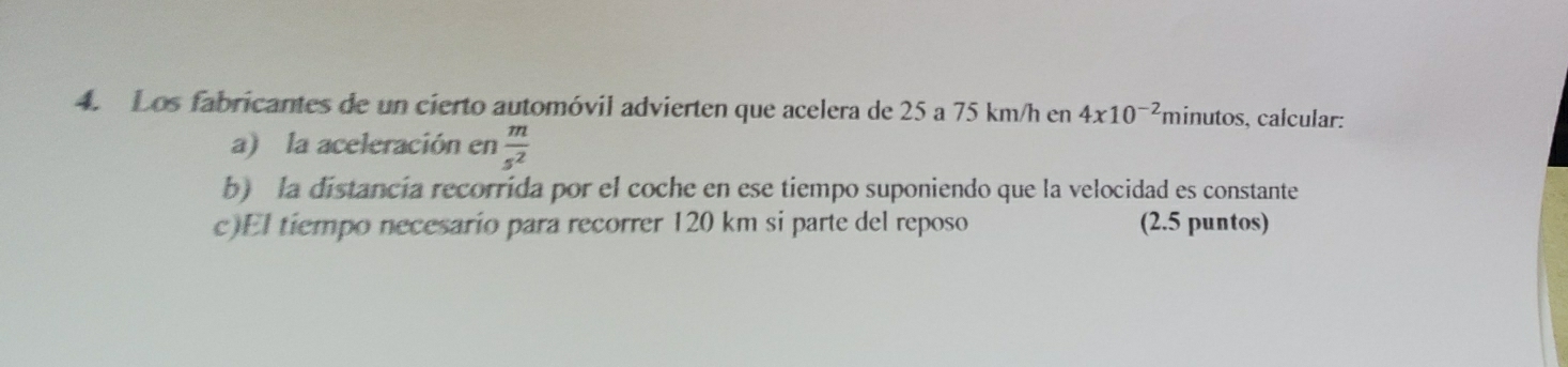 Los fabricantes de un cierto automóvil advierten que acelera de 25 a 75 km/h en 4x10^(-2) minutos, calcular: 
a) la aceleración en  m/s^2 
b) la distancia recorrida por el coche en ese tiempo suponiendo que la velocidad es constante 
c)El tiempo necesario para recorrer 120 km si parte del reposo (2.5 puntos)