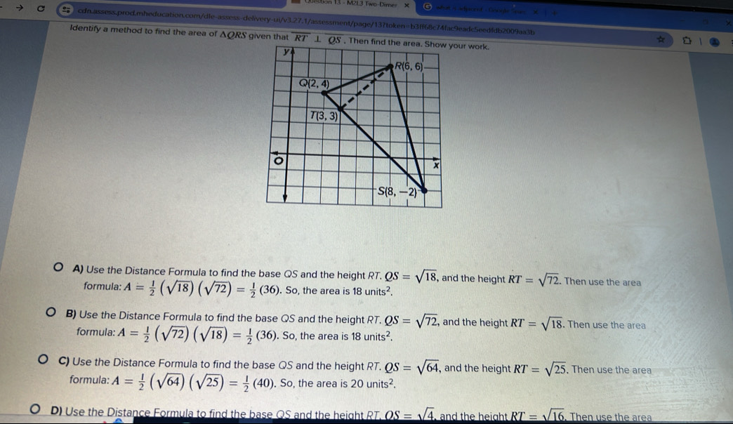 on 13 - M2L3 Two-Direr x what es admoent - Gooèle Soar
= cdn.assess.prod.mheducation.com/dle-assess-delivery-ui/v3.27.1/assessment/page/13?token=b3ff68c74fac9eadc5eedfdb2009aa3b
Identify a method to find the area of △ QRS given that
A) Use the Distance Formula to find the base QS and the height RT. QS=sqrt(18), , and the height RT=sqrt(72). Then use the area
formula: A= 1/2 (sqrt(18))(sqrt(72))= 1/2 (36). So, the area is 18units^2.
B) Use the Distance Formula to find the base QS and the height RT. QS=sqrt(72) , and the height RT=sqrt(18). Then use the area
formula: A= 1/2 (sqrt(72))(sqrt(18))= 1/2 (36).Sc , the area is 18units^2.
C) Use the Distance Formula to find the base QS and the height RT. QS=sqrt(64) , and the height RT=sqrt(25) ,Then use the area
formula: A= 1/2 (sqrt(64))(sqrt(25))= 1/2 (40). So, the area is 20units^2.
D) Use the Distance Formula to find the base QS and the height RT. _ OS=sqrt(4) and the height. _ RT=sqrt(16). Then use the area