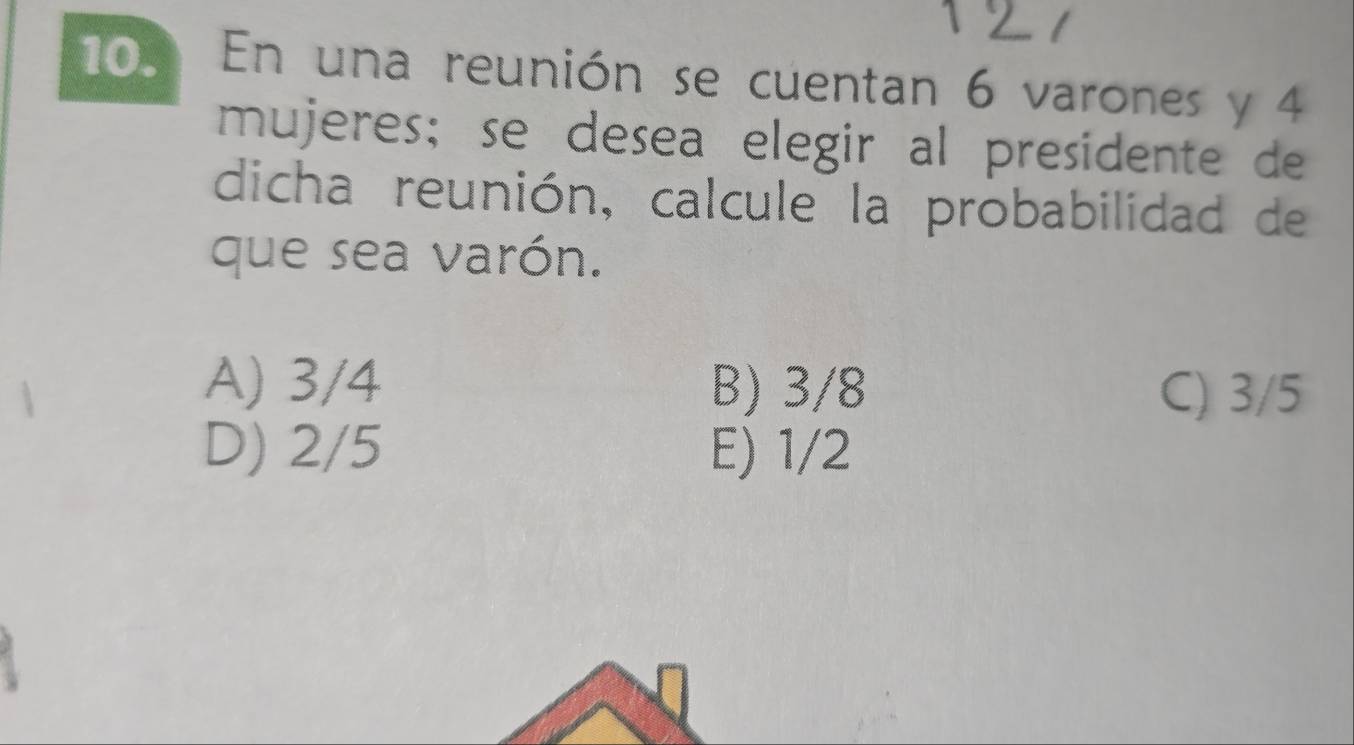 En una reunión se cuentan 6 varones y 4
mujeres; se desea elegir al presidente de
dicha reunión, calcule la probabilidad de
que sea varón.
A) 3/4 B) 3/8 C) 3/5
D) 2/5 E) 1/2