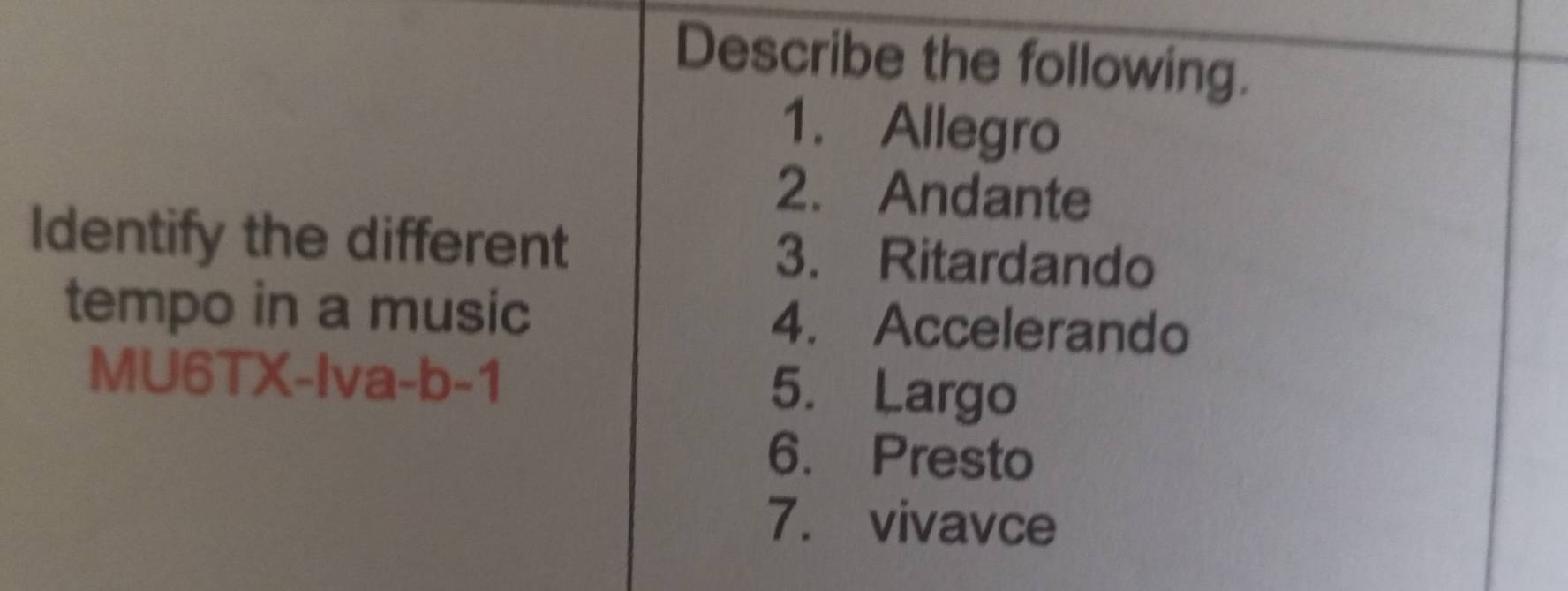 Describe the following. 
1. Allegro 
2. Andante 
Identify the different 3. Ritardando 
tempo in a music 4. Accelerando 
MU6TX-Iva-b-1 5. Largo 
6. Presto 
7. vivavce