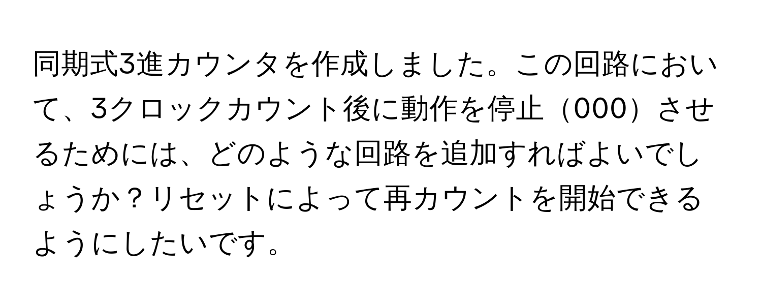 同期式3進カウンタを作成しました。この回路において、3クロックカウント後に動作を停止000させるためには、どのような回路を追加すればよいでしょうか？リセットによって再カウントを開始できるようにしたいです。