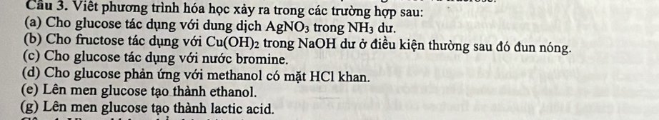 Cầu 3. Việt phương trình hóa học xảy ra trong các trường hợp sau: 
(a) Cho glucose tác dụng với dung dịch AgNO_3 trong NH_3 du. 
(b) Cho fructose tác dụng với Cu(OH)_2 trong NaOH dư ở điều kiện thường sau đó đun nóng. 
(c) Cho glucose tác dụng với nước bromine. 
(d) Cho glucose phản ứng với methanol có mặt HCl khan. 
(e) Lên men glucose tạo thành ethanol. 
(g) Lên men glucose tạo thành lactic acid.