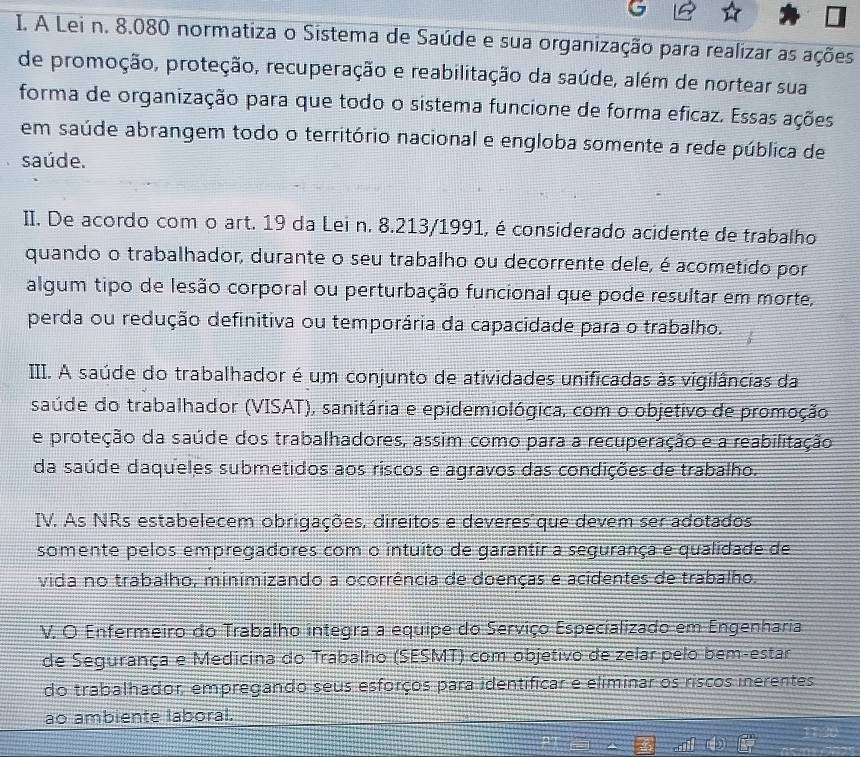 A Lei n. 8.080 normatiza o Sistema de Saúde e sua organização para realizar as ações
de promoção, proteção, recuperação e reabilitação da saúde, além de nortear sua
forma de organização para que todo o sistema funcione de forma eficaz. Essas ações
em saúde abrangem todo o território nacional e engloba somente a rede pública de
saúde.
II. De acordo com o art. 19 da Lei n. 8.213/1991, éconsiderado acidente de trabalho
quando o trabalhador, durante o seu trabalho ou decorrente dele, é acometido por
algum tipo de lesão corporal ou perturbação funcional que pode resultar em morte,
perda ou redução definitiva ou temporária da capacidade para o trabalho.
III. A saúde do trabalhador é um conjunto de atividades unificadas às vigilâncias da
saúde do trabalhador (VISAT), sanitária e epidemiológica, com o objetivo de promoção
e proteção da saúde dos trabalhadores, assim como para a recuperação e a reabilitação
da saúde daqueles submetidos aos riscos e agravos das condições de trabalho.
IV. As NRs estabelecem obrigações, direitos e deveres que devem ser adotados
somente pelos empregadores com o intuito de garantir a segurança e qualidade de
vida no trabalho, minimizando a ocorrência de doenças e acidentes de trabalho.
V. O Enfermeiro do Trabalho integra a equipe do Serviço Especializado em Engenharia
de Segurança e Medicina do Trabalho (SESMT) com objetivo de zelar pelo bem-estar
do trabalhador, empregando seus esforços para identificar e eliminar os riscos inerentes
ao ambiente laboral.