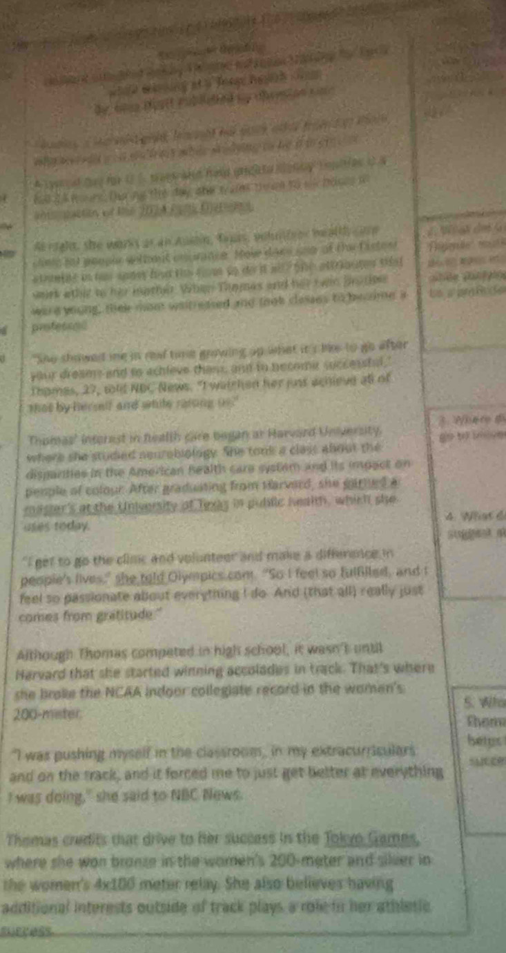 Ca t C 
a
aneo ted  b T  ste an      te Ea 
w hie wring at a Torge heans cam 
by, aoes toatt rubleeed my cherion sar
we w r e dld w o s we fo t ahile a idying t te of to ge   
A c yrcal day for UC. teesand hald gredato monny Eopiies o N
4 hat Il turg. Dha mu the day ahe t as theam to si bones t
a;acton of le 20A (  (d
A right, she warks as an Aumin, tnas, volnteer bealth ce     a  de   
chese tot people welte t coprance. Mose dawe ne of the faste s t
a tomine in tae sodey ht th c us to do it ail? the attractes shha t B      
irk wtht io her iother. When Tanmas and her twan brotm 
wa a young, thee mom wat eased and that clesses to beaome a Le s ambde
professad
"She showed me in reat time growing up what it s lke to go after
your dreams and to achleve thans and in necomer successtal.
Thomas, 27, tld NBC News. "I watchen her just achieve all of
that by hersif and while rating us."
Thomas' intorest in fealth care began ar Harvard University. 2 fnce d
where she studied seurebiology. She tonk a class about the go tờ thi no
disparities in the American Bealth care system and its impact on
penple of colour. After graduating from Harvard, she garned a
master's at the University of lexas in pudilic health, which she
uses today. 4. What 6
"I get to go the climc and volunteer and make a difference in
people's lives," she told Olympics com. "So I feel so fulßiled, and t
feel so passionate about everything I do. And (that all) really just
comes from gratitude."
Although Thomas competed in high school, it wasn't until
Harvard that she started winning accolades in track. That's where
she brake the NCAA indoor collegiate record in the women's
5. Who
200-mster thom
"I was pushing myself in the classroom, in my extracurriculars bergs
and on the track, and it forced me to just get better at everything
I was doing," she said to NBC News.
Themas credits that drive to her success in the Tokyo Games,
where she won bronze in the women's 200-meter and sileer in
the women's 4x100 meter relay. She also believes having
additional interests outside of track plays a role in her athletic.
success