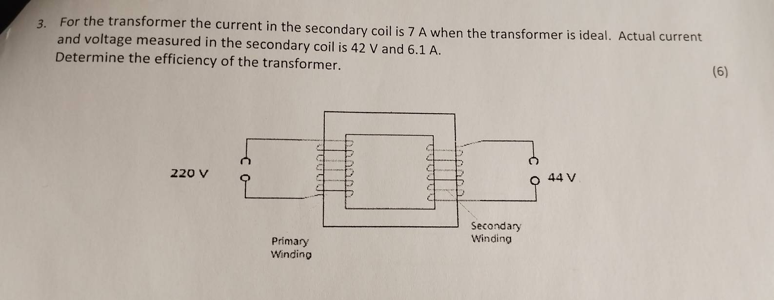 For the transformer the current in the secondary coil is 7 A when the transformer is ideal. Actual current 
and voltage measured in the secondary coil is 42 V and 6.1 A. 
Determine the efficiency of the transformer. 
(6)