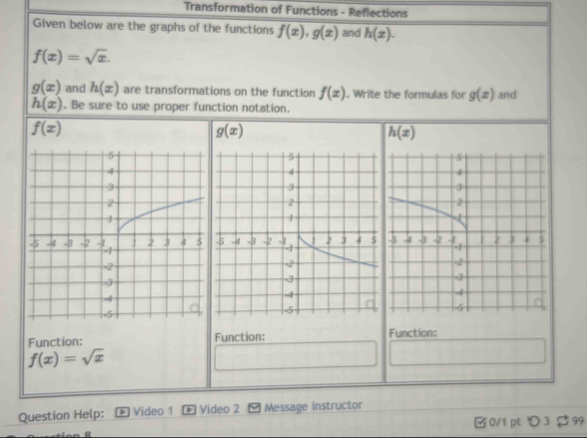 Transformation of Functions - Reflections 
Given below are the graphs of the functions f(x), g(x) and h(x).
f(x)=sqrt(x).
g(x) and h(x) are transformations on the function f(x). Write the formulas for g(x) and
h(x). Be sure to use proper function notation.
f(x)
g(x)
h(x)
Function: Function: Function:
f(x)=sqrt(x)
Question Help: Video 1 * Video 2 Message instructor 
[ 0/1 pt 〇3 2 99