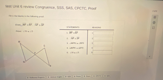 test Unit 6 review Congruence, SSS, SAS, CPCTC, Proof 2 of 8
Fill in the blanks in the following proof:
Given overline MP=overline RP,overline NP=overline SP
Prove: ∠ N=∠ S
# Refeive Property # Vertical Angles 1 555 # Prove # Given # CPCTC # SAS