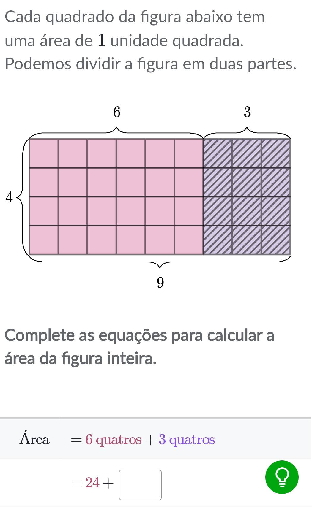 Cada quadrado da figura abaixo tem 
uma área de 1 unidade quadrada. 
Podemos dividir a figura em duas partes. 
4 
Complete as equações para calcular a 
área da figura inteira. 
Área =6 quatros + 3 quatros
=24+□